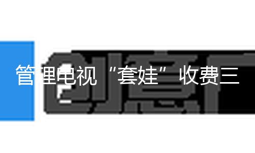 管理电视“套娃”收费三阶段方针使命完结